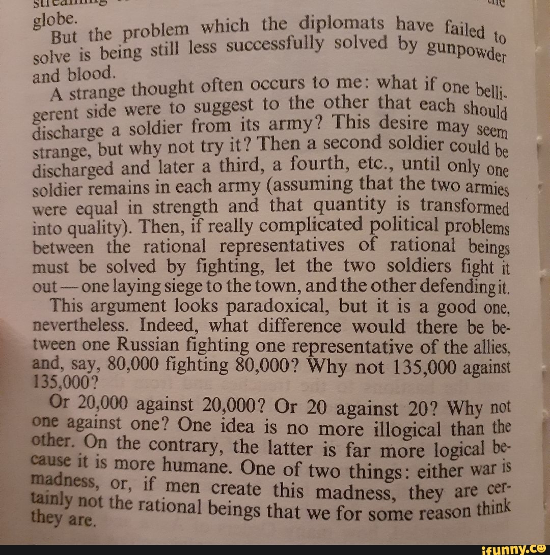 globe. robl em which the diplomats have failed
But solve is still less successfully solved by gunpoy, and blood. thought often occurs to me: what if one ber;
A strange thought est to the other that each gerent side were to sugpes' its army? This desire may Ould discharge a strange, but soldier why from not try its army! second d sold; May could be strange, but why not try Then a second soldier could discharged and later a third, a fourth, etc., until only one soldier remains in each army (assuming that the two armies were equal in strength and that quantity is transformed into quality). Then, if really complicated political problems between the rational representatives of rational beings must be solved by fighting, let the two soldiers fight it out - one laying siege to the town, and the other defending it.
This argument looks paradoxical, but it is a good one, nevertheless. Indeed, what difference would there be be- tween one Russian fighting one representative of the allies, and, say, 80,000 fighting 80,000? Why not 135,000 against
#35,000?
Or 20,000 against 20,000? Or 20 against 20? Why not one against one? One idea is no more illogical than the other. On the contrary, the latter is far more logical be-
Cause it is more humane. One of two things: either war
" OF, if men create this madness, they are they got the rational beings that we for some reason think