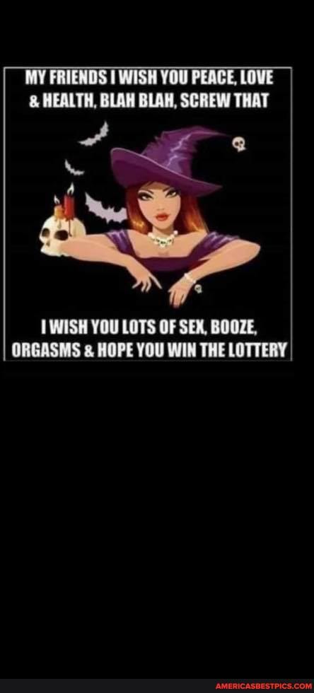MY FRIENDS I WISH YOU PEACE, LOVE HEALTH, BLAH BLAH, SCREW THAT
WISH YOU LOTS OF SEX, BOOZE,
ORGASMS & HOPE YOU WIN THE LOTTERY