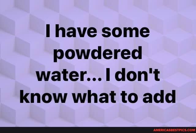 have some powdered water...I don't know what to add