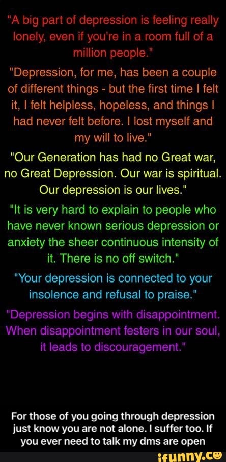 "A big part of depression is feeling really lonely, even if you're in a room full of a million people."
"Depression, for me, has been a couple of different things - but the first time I felt it, I felt helpless, hopeless, and things I had never felt before. I lost myself and my will to live."
"Our Generation has had no Great war, no Great Depression. Our war is spiritual.
Our depression is our lives."
"It is very hard to explain to people who have never known serious depression or anxiety the sheer continuous intensity of it. There is no off switch."
"Your depression is connected to your insolence and refusal to praise."
"Depression begins with disappointment.
When disappointment festers in our soul, it leads to discouragement."
For those of you going through depression just know you are not alone. I suffer too. If you ever need to talk my dime are open - For those of you going through depression just know you are not alone. I suffer too. If you ever need to talk my dms are open