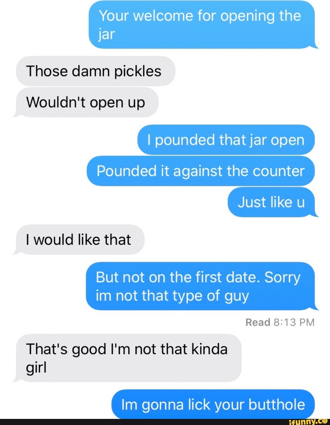 Your welcome for opening the
jar
Those damn pickles
Wouldn't
I pounded that jar open
Pounded it against the counter
But not on the first date. Sorry
im not that type of guy
Read 8:13 PM
That's good I'm not that kinda
girl
Im gonna lick your butthole