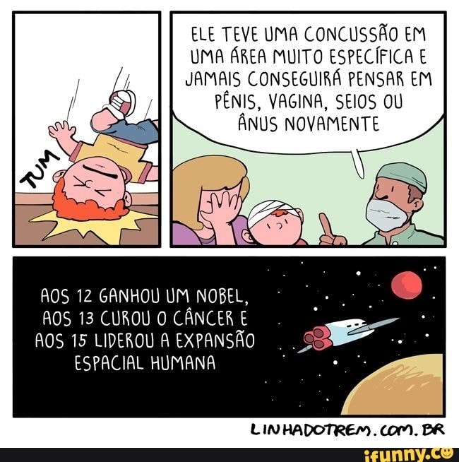 ELE TEVE UMA CONCUSSÃO EM UMA ÁREA MUITO ESPECÍFICA E JAMAIS CONSEGUIRÁ PENSAR EM PÊNIS, VAGINA, SEIOS OU ÂNUS NOVAMENTE
AOS 12 GANHOU UM NOBEL,
AOS 13 CUROU O CÂNCER E AOS 15 LIDEROU A EXPANSÃO ESPACIAL HUMANA
LINHADOTREM. COM. BR