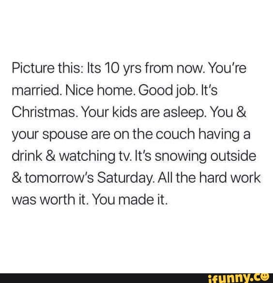 Picture this: Its 10 yrs from now. You're
married. Nice home. Good job. It's
Christmas. Your kids are asleep. You your spouse are on the couch having a
drink watching tv. It's snowing outside tomorrow's Saturday. All the hard work
was worth it. You made it.