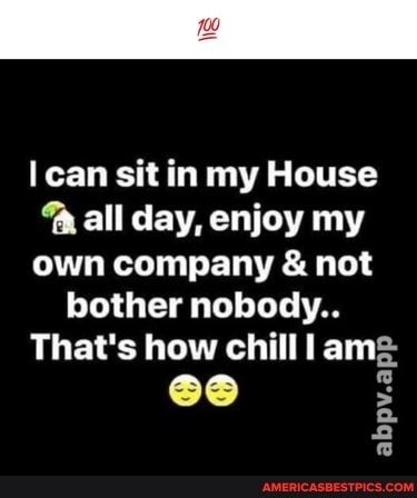 can sit in my House all day, enjoy my own company & not
bother nobody..
That's how chill I
abpv.a
