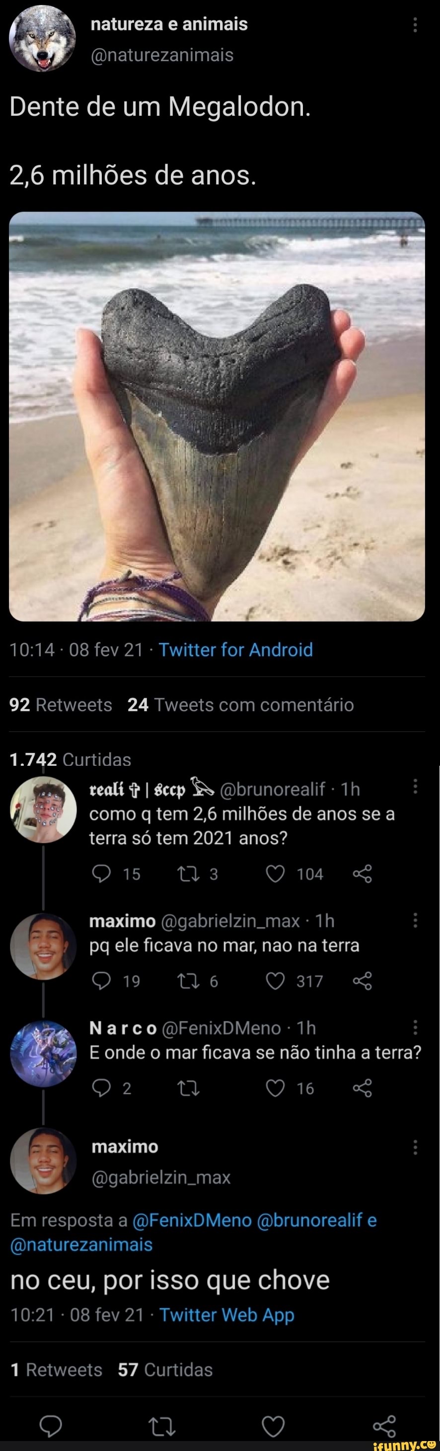 natureza e animais
(onaturezanimais
Dente de um Megalodon.
2,6 milhões de anos.
08 fev 21 - Twitter for Android
92 Retweeis 24 Tweets com comentário
1.742 Curtidas
I (Dbrunorealif -
como q tem 2,6 milhões de anos se a terra só tem 2021 anos?
104 maximo (Dgabrielzin max Th pq ele ficava no mar, nao na terra
19 317
Narco (OFenixbMeno - Th
E onde o mar ficava se não tinha a terra?
Qo
- maximo
(Bgabrielzin max
Em resposta a (OFenixDMeno brunorealif e
(Qnaturezanimais
no ceu, por isso que chove
08 fev 21 Twi
Retweets 57 Curtidas