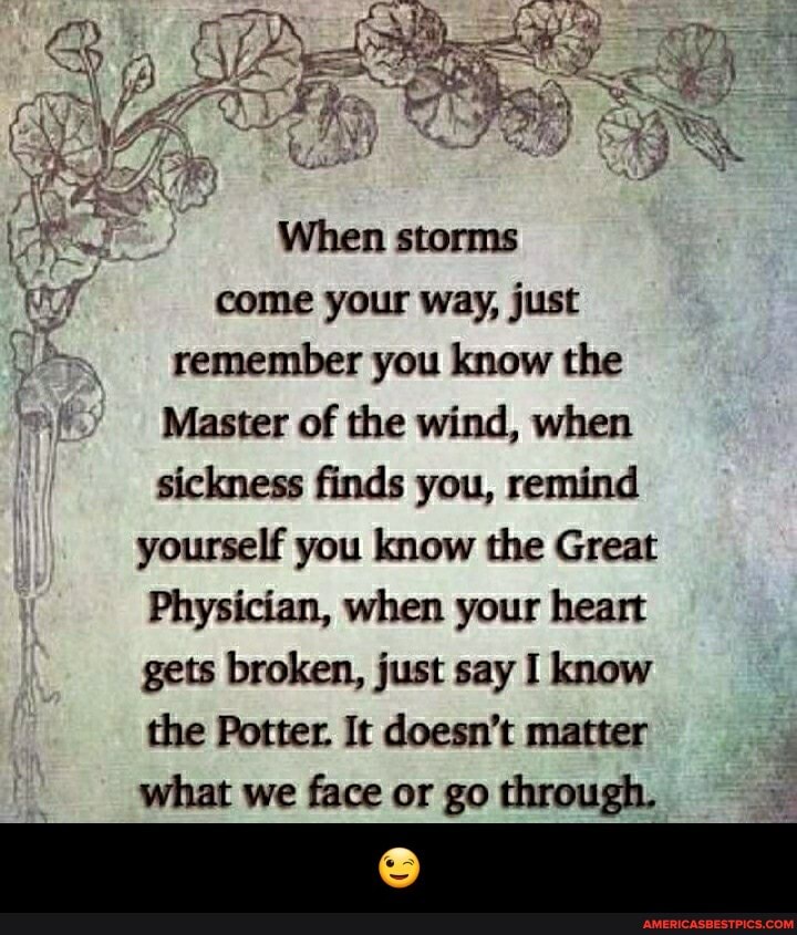 When storms come your way, just remember you know the
Master of the wind, when
sickness finds you, remind yourself you know the Great
Physician, when your heart gets broken, just say I know the Potter. It doesn't matter what we face or go through. - đŸ˜‰