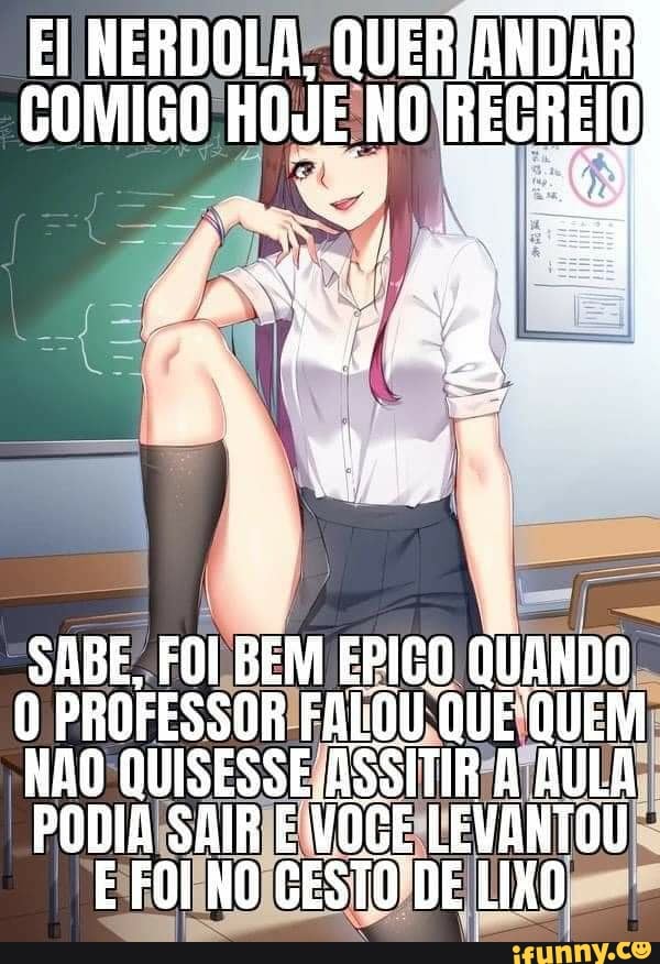 NERDOLA, QUER ANDAR COMIGO REGREIO
SABE, FOI BEM EPIGO QUANDO
PROFESSOR FALOU QUE QUEM
NAO QUISESSE ASSITIR AULA
PODIA SAIR E VOGE LEVANTOU E FOI NO CESTO DE LIKO