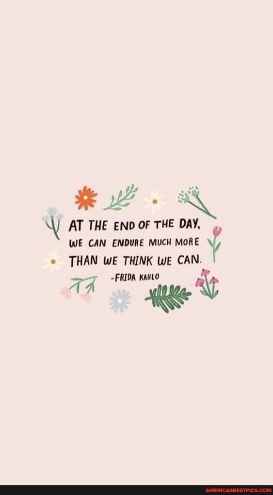 AT THE END OF THE DAY,
WE CAN ENDURE MUCH MORE THAN WE THINK WE CAN.
AA -FRIDA KAHLO