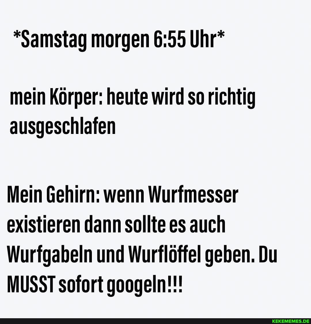 *Samstag morgen Uhr*
mein Körper: heute wird so richtig ausgeschlafen
Mein Gehirn: wenn Wurfmesser existieren dann sollte es auch
Wurfgabeln und Wurflöffel geben. Du
MUSST sofort googeln!!!