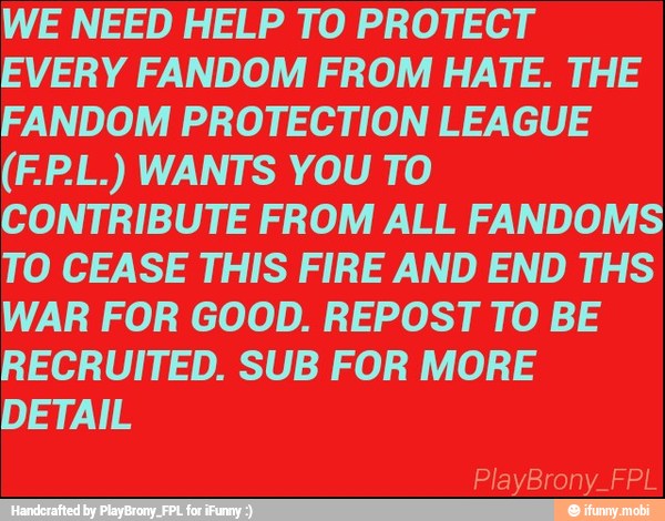 WE NEED HELP TO PROTECT
EVERY FANDOM FROM HATE. THE
FANDOM PROTECTION LEAGUE
CONTRIBUTE FROM ALL FANDOMS
TO CEASE THIS FIRE AND END THS
WAR FOR GOOD. REPOST TO BE
RECRUITED. SUB FOR MORE
DETAIL
