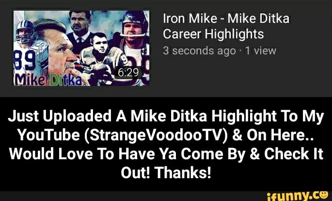 Iron Mike - Mike Ditka
Career Highlights
3 seconds ago 1 view
Just Uploaded A Mike Ditka Highlight To My
YouTube (StrangeVoodooTV) & On Here..
Would Love To Have Ya Come By & Check It
Out! Thanks! - Just Uploaded A Mike Ditka Highlight To My YouTube (StrangeVoodooTV) & On Here.. Would Love To Have Ya Come By & Check It Out! Thanks!