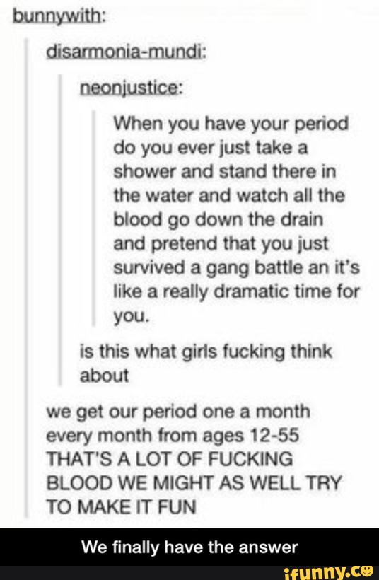 bunnywith:
disarmonia-mundi:
neonjustice:
When you have your period
do you ever just take a
shower and stand there in
the water and watch all the
blood go down the drain
and pretend that you just
survived a gang battle an it's
like a really dramatic time for
you.
Is this what girls fucking think
about
we get our period one a month
every month from ages 1255
THAT'S A LOT OF FUCKING
BLOOD WE MIGHT AS WELL TRY
T0 MAKE IT FUN
We finally have the answer - We finally have the answer