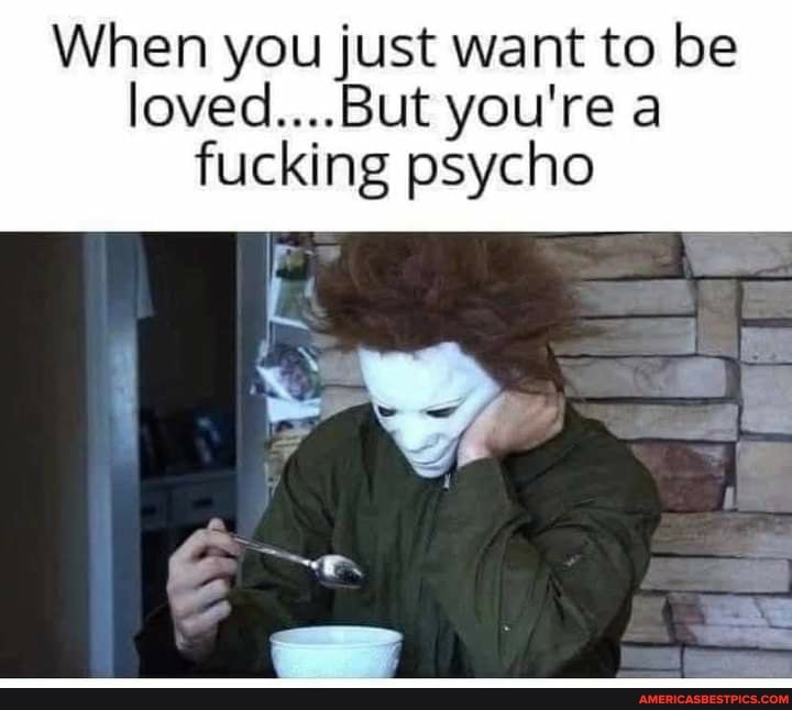 When you just want to be loved....But you're a fucking psycho