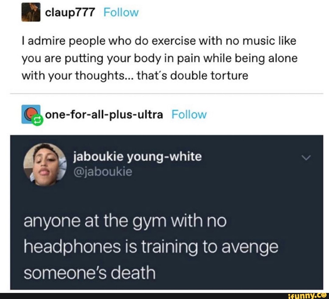 I admire people who do exercise with no music like
you are putting your body in pain while being alone
with your thoughts... that's double torture one-for-all-plus-ultra Follow
8" jaboukie young-white
anyone at the gym with no
headphones is training to avenge
someone's death