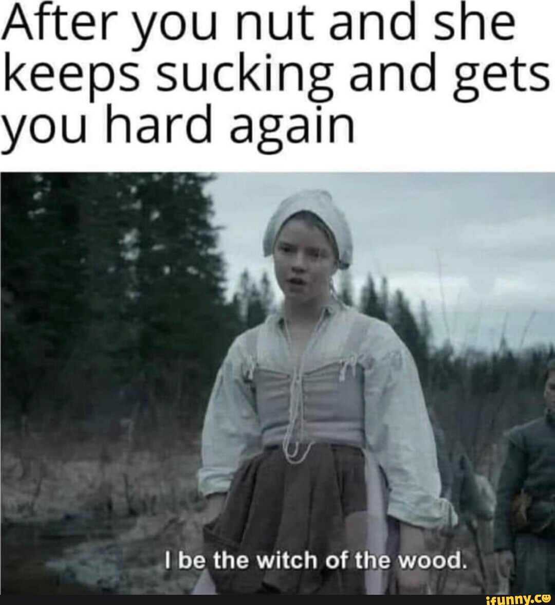 After you nut and she keeps sucking and gets you hard again I be the witch  of the wood. - iFunny