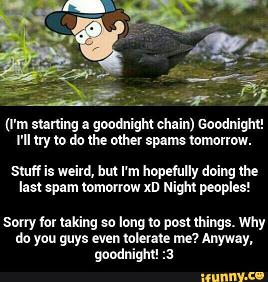 (I'm starting a goodnight chain) Goodnight!
I'll try to do the other spams tomorrow.
Stuff is weird, but I'm hopefully doing the
last spam tomorrow xD Night peoples!
Sorry for taking so long to post things. Why
do you guys even tolerate me? Anyway,
goodnight! :3 - Sorry for taking so long to post things. Why do you guys even tolerate me? Anyway, goodnight! :3