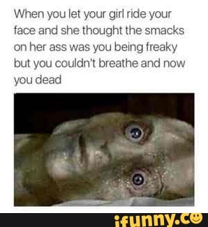 When you let your gir ride your
face and she thought the smacks
on her ass was you being freaky
but you couldn't breathe and now
you dead