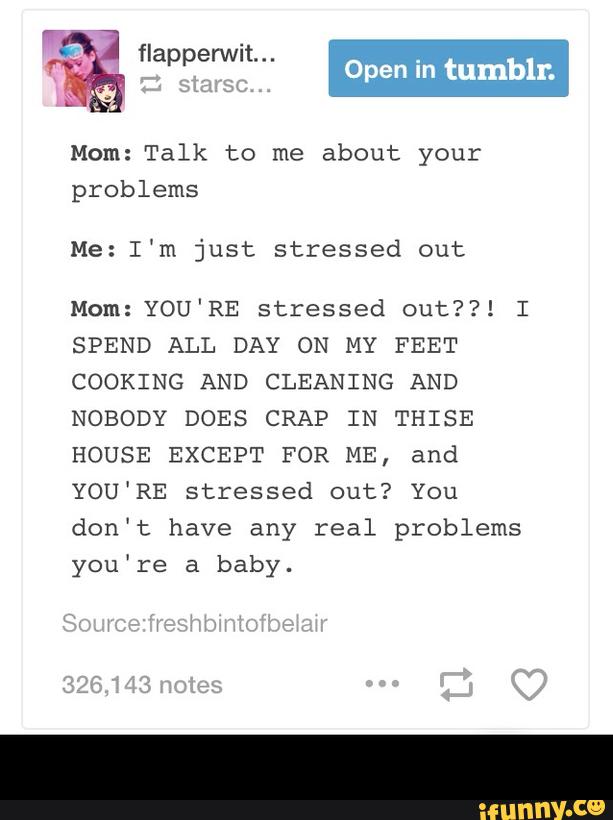 % “ªpº???"- Open I.. tumbI-r.
Mom:Talk to me about your
problems
Me:I'm just stressed out
Mom:YOU'RE stressed out??! I
SPEND ALL DAY ON MY FEET
COOKING AND CLEANING AND
NOBODY DOES CRAP IN THISE
HOUSE EXCEPT FOR ME, and
YOU'RE stressed out? You
don't have any real problems
you're a baby. -