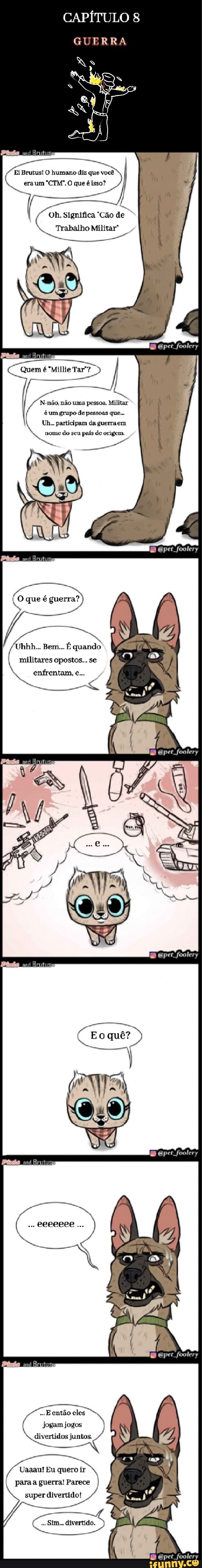 CAPÍTULO
GUERRA
Ei Brutus! O humano diz que você
O que é isso?
Oh. Significa "Cão de
Trabalho Militar"
Quem é "Millie Tar"?
N-não, não uma pessoa. Militar é um grupo de pessoas que...
Uh... participam da guerraem
nome do seu país de origem.
per foolery
O que é guerra?
Uhhh... Bem... É quando militares opostos... se enfrentam, e...
per foolery
quê?
per foolery
eeeeeee
E então eles jogam jogos divertidos juntos.
Uaaau! Eu quero ir paraa guerra! Parece super divertido!
Stm... divertido.
foolery