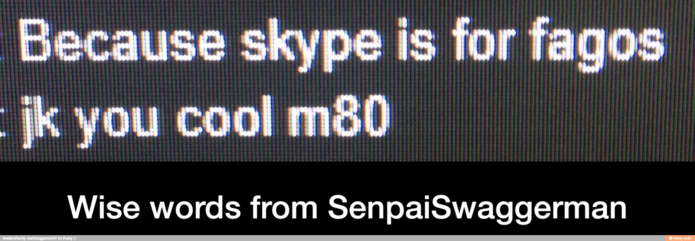 Because skype is for fagos
ik you cool m8&0
Wise words from SenpaiSwaggerman - Wise words from SenpaiSwaggerman