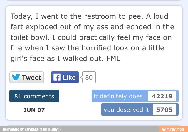 Today, I went to the restroom to pee. A loud
fart exploded out of my ass and echoed in the
toilet bowl. I could practically feel my face on
fire when I saw the horrified look on a little
girl's face as I walked out. FML
