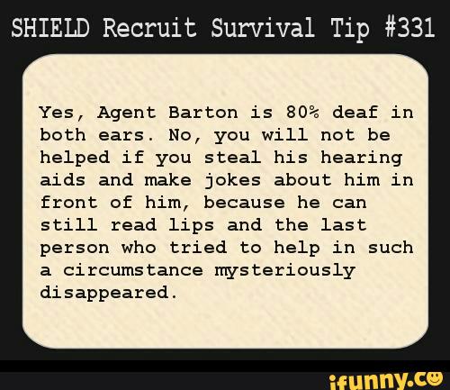 SHIELD Recruit Survival Tip #331
Yes, Agent Barton is 80%> deaf in
both ears. No, you will not be
helped if you steal his hearing
aids and make jokes about him in
front of him, because he can
still read lips and the last
person who tried to help in such
a circumstance mysteriously
disappeared.