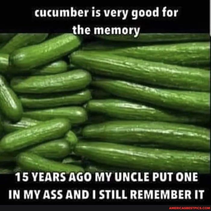 cucumber is very good for the memory_
15 VEARS AGO MY UNCLE PUT ONE IN MV ASS ANDI STILL REMEMBERIT