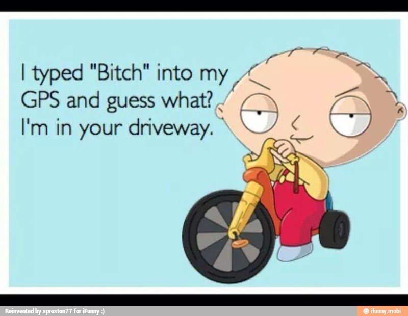 Tr
I typed "Bitch" into my
GPS and guess what?
I'm in your driveway. Y