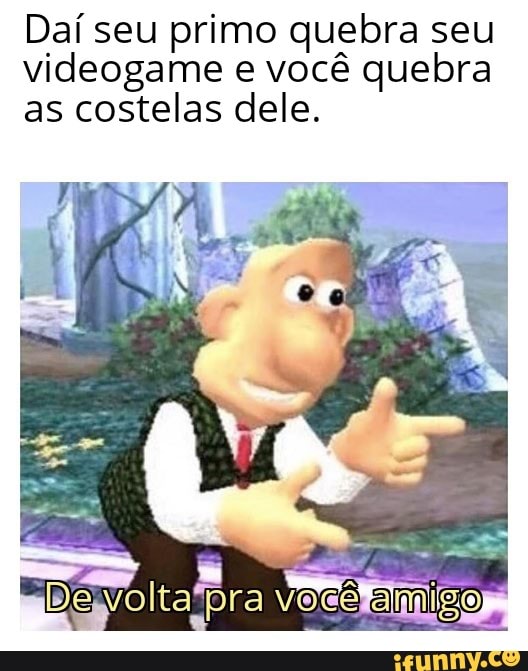 Daí seu primo quebra seu
videogame e você quebra
as costelas dele.