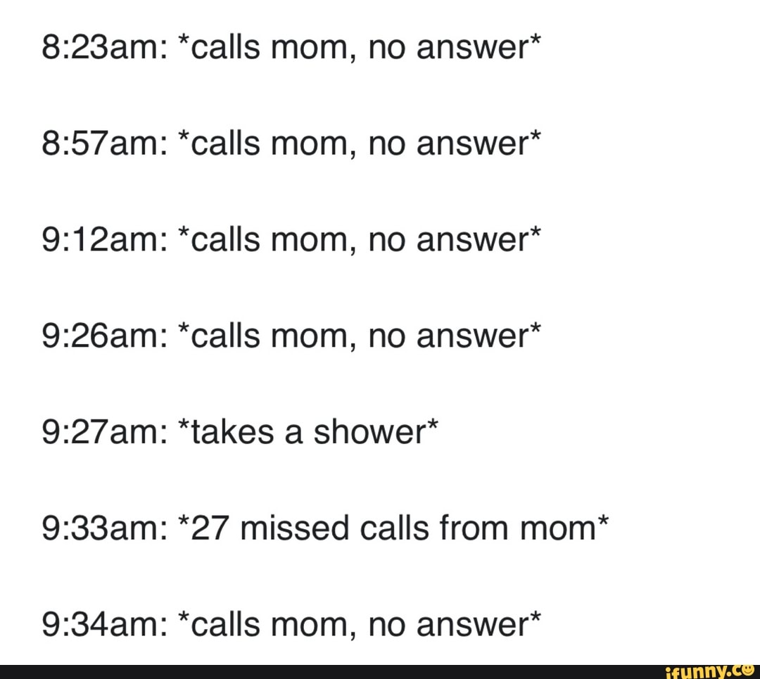 *calls mom, no answer*
*calls mom, no answer*
*calls mom, no answer*
*calls mom, no answer*
*takes a shower*
*27 missed calls from mom*
*calls mom, no answer*