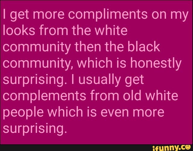 I get more compliments on my
looks from the white
community then the black
community, which is honestly
surprising. I usually get
complements from old white
people which is even more
surprising.