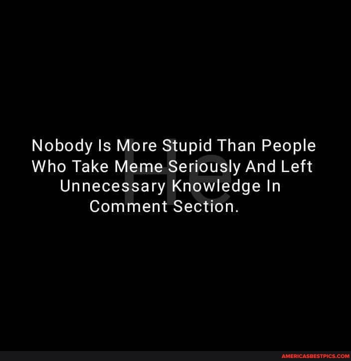 Nobody Is More Stupid Than People
Who Take Meme Seriously And Left
Unnecessary Knowledge In
Comment Section.