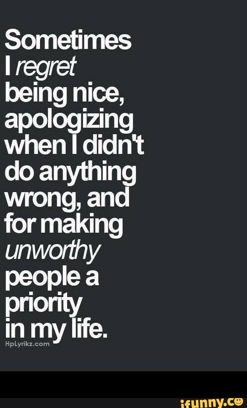 Sometimes
I regret
being nice,
apologizing
when I didn't
do anything
wrong, and
for making
unworthy
pe_opIe a -