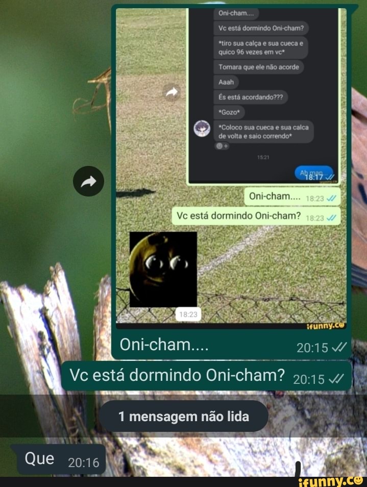 Oni-cham.
Vc está dormindo Oni-cham?
"tiro sua calça e sua cueca quico 96 vezes em vct
Tomara que ele não acorde
Aaah
És está acordando???
*Gozot
PR
*Coloco sua cueca e sua calca de volta e saio correndo*
Oni-cham....
Vc está dormindo Oni-cham? II
1 mensagem não lida
Que