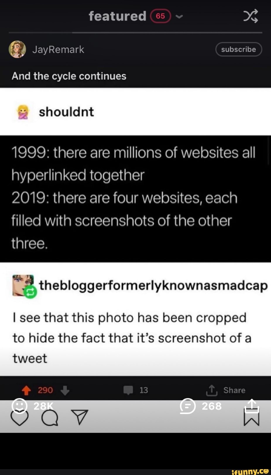1999: there are millions of websites all
hyperlinked together
2019: there are four websites, each
filled with screenshots of the other
«*.-ª thebloggerformerlyknownasmadcap
lx
Isee that this photo has been cropped
to hide the fact that it’s screenshot of a
tweet