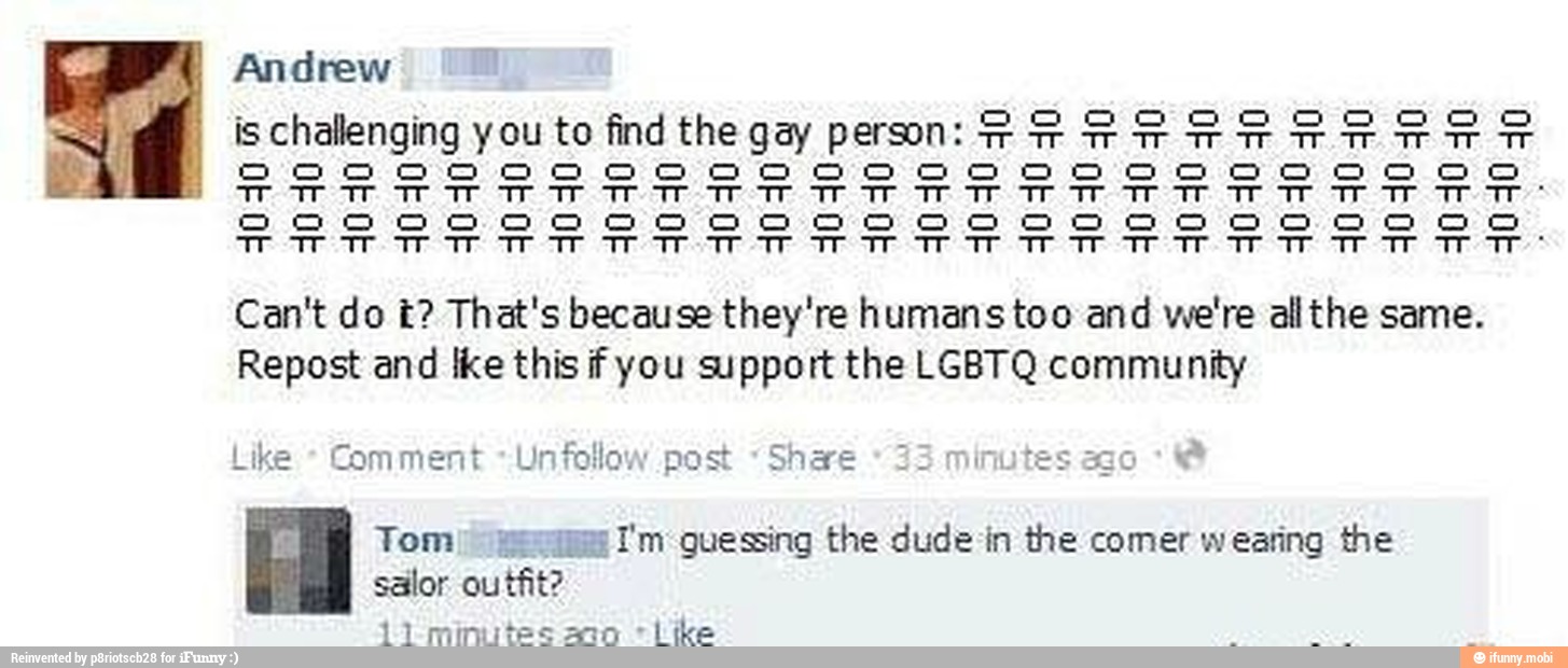is challenging you to find thegay prsom: FRRESERREERR
5050000000000 000000 000000000
Can't do t? That's because they're humans too and we're allthe same.
Repost and {ke this if you support the LGBTQ community
ike
Comment -Unfollow post "Shae
33
minutes ago
Tom) mms I'm guessing the dude in the comer wearing the
salor outfit?
o "Like
11 minut