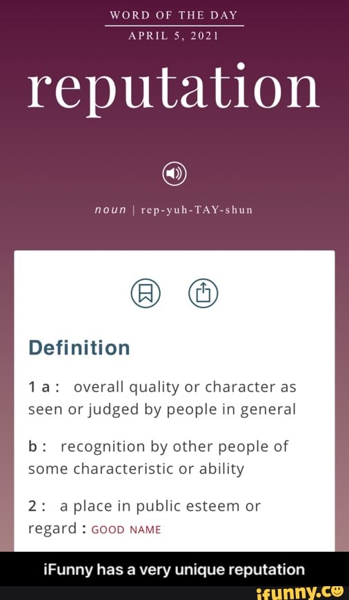 WORD OF THE DAY APRIL 5, 2021
reputation
noun I rep
Definition
Va: overall quality or character as seen or judged by people in general
b: recognition by other people of some characteristic or ability
2: place in public esteem or regard : GooD NAME
Funny has a very unique reputation - iFunny has a very unique reputation