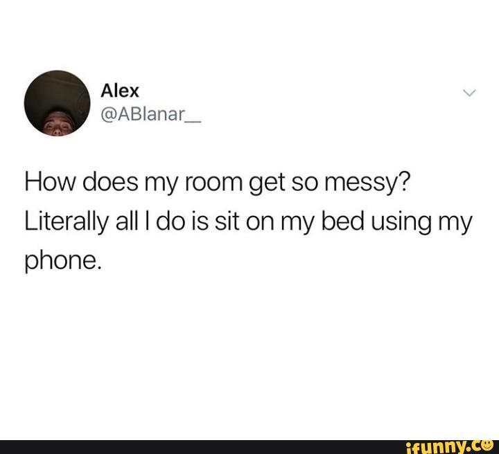 How does my room get so messy?
Literally all I do is sit on my bed using my
phone.