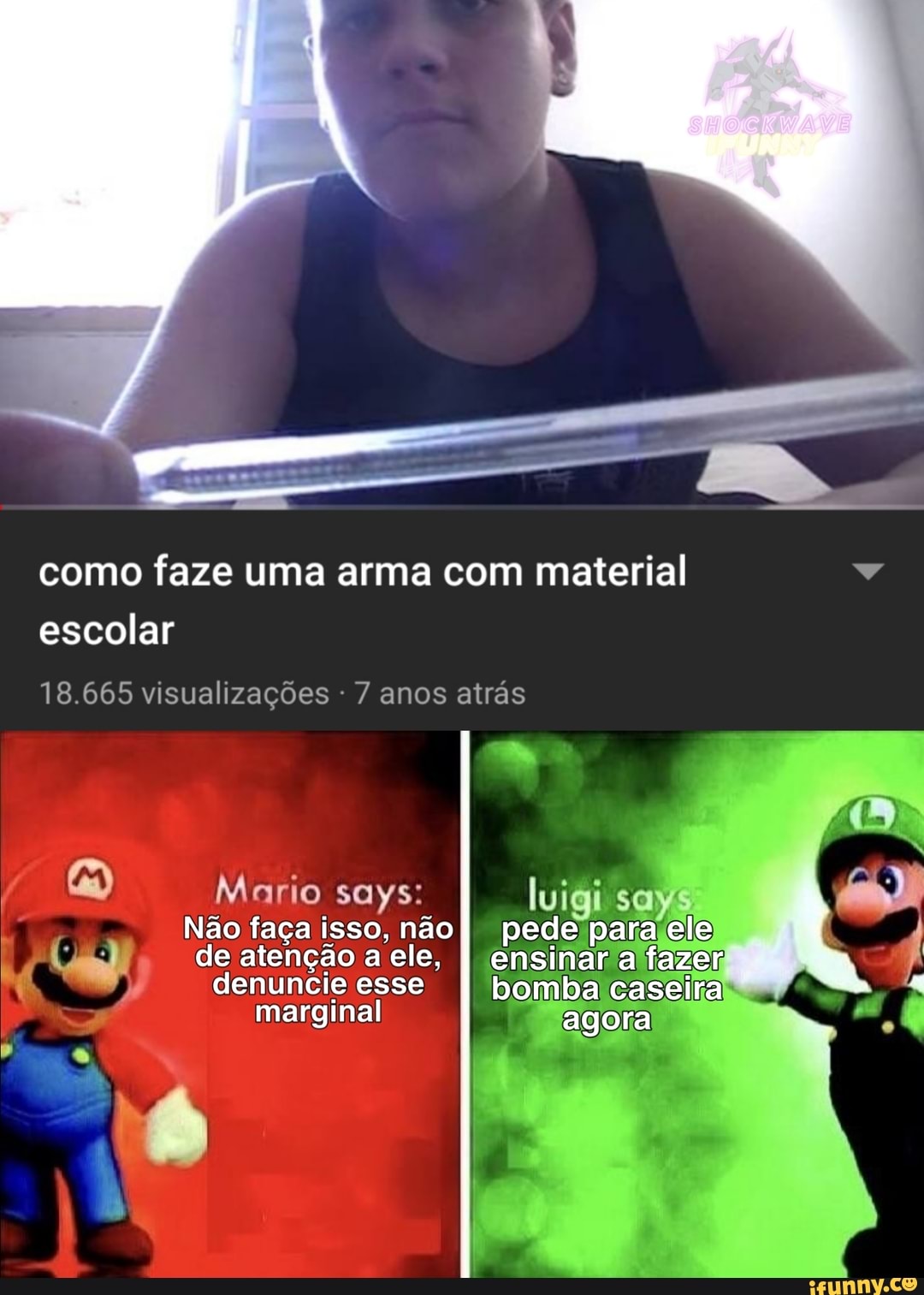 como faze uma arma com material escolar
18.665 visualizações - 7 anos atrás
Mario says: luigi says
Não faça isso, não I pede para ele de atenção a ele, I ensinara fazer denuncie esse bomba caseira marginal agora