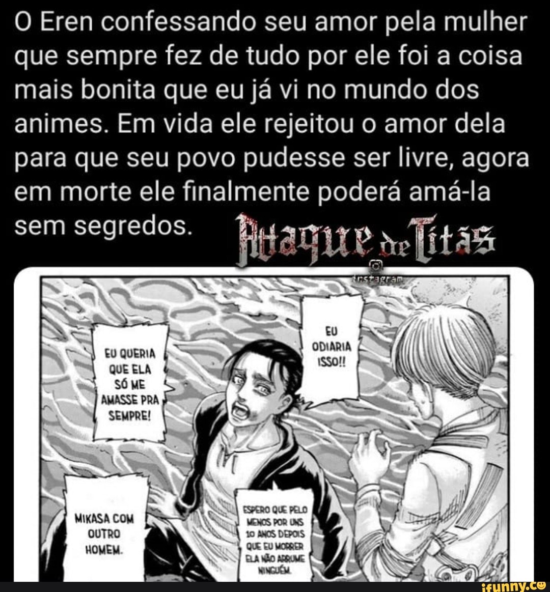 O Eren confessando seu amor pela mulher que sempre fez de tudo por ele foi a coisa mais bonita que eu já vi no mundo dos animes. Em vida ele rejeitou o amor dela para que seu povo pudesse ser livre, agora em morte ele finalmente poderá amá-la
sem segredos.
QUE ELA
SÓME AMASSE PRA
SEMPRE!
agra
EU QUERIA ODIARIA
MIKASA COM OUTRO
HOMEM