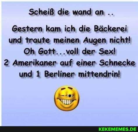 Scheiß die wand an
Gestern kam ich die Bäckerei und traute meinen, Augen nicht!
Oh, Gott... .voll der- Sex!
2 Amerikaner auf einer Schnecke und Berliner. mittendrin!