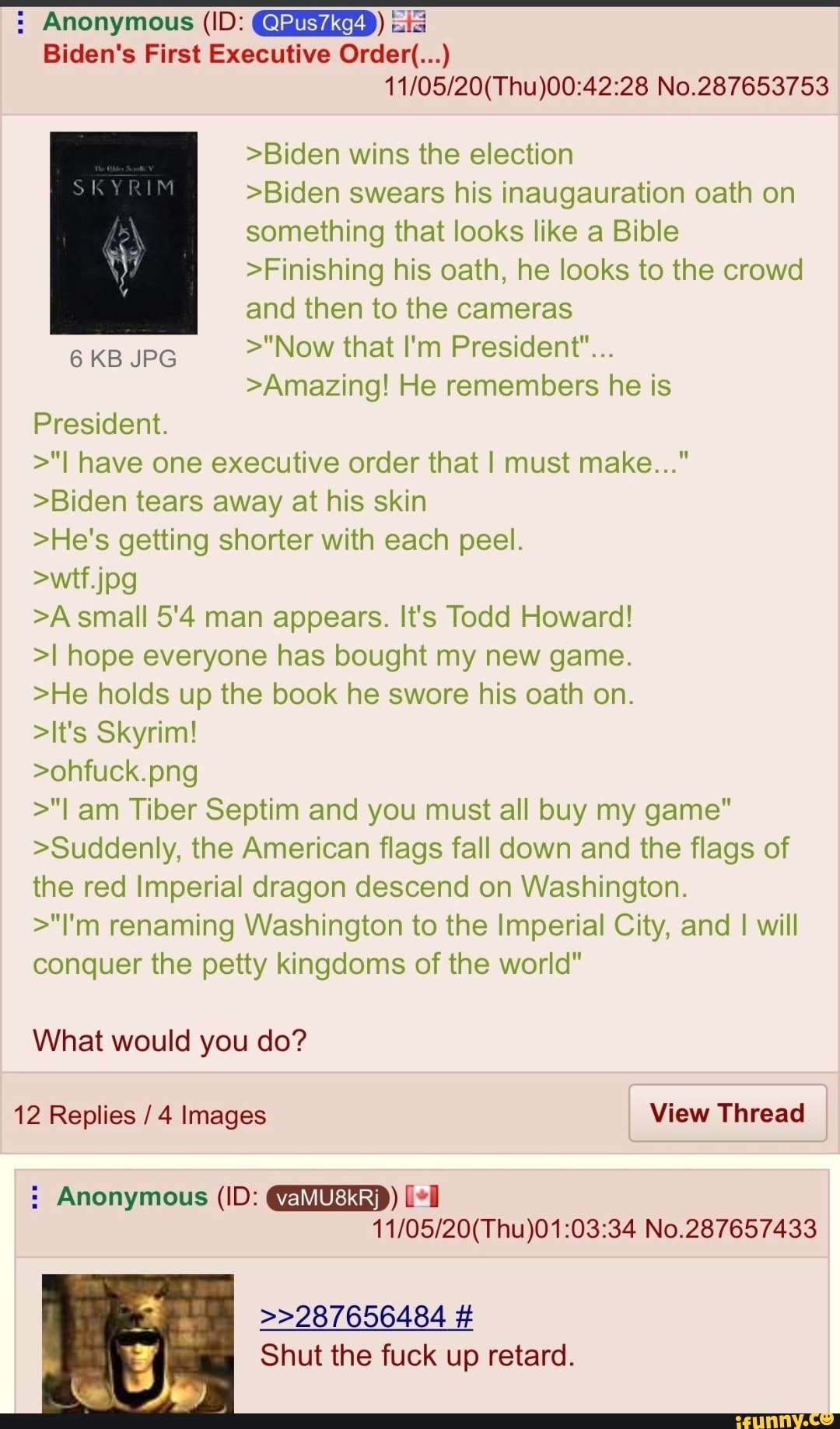 : Anonymous (ID: (QPus7kg4)) is
Biden's First Executive Order(...)
No.287653753
>Biden wins the election
>Biden swears his inaugauration oath on something that looks like a Bible
>Finishing his oath, he looks to the crowd and then to the cameras
6 KB JPG >"Now that I'm President"...
>Amazing! He remembers he is
President.
>"I have one executive order that I must make..."
>Biden tears away at his skin
>He's getting shorter with each peel.
jog
>A small 5'4 man appears. It's Todd Howard!
>I hope everyone has bought my new game.
>He holds up the book he swore his oath on.
>It's Skyrim!
>ohfuck.png
>"I am Tiber Septim and you must all buy my game"
>Suddenly, the American flags fall down and the flags of the red Imperial dragon descend on Washington.
>"I'm renaming Washington to the Imperial City, and I will conquer the petty kingdoms of the world"
What would you do?
12 Replies / 4 Images View Thread
: Anonymous (ID:
No.287657433
>>287656484 #
Shut the fuck up retard.