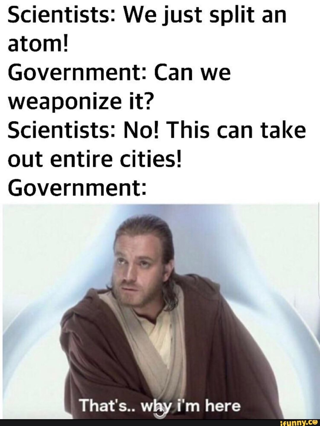 Scientists: We just split an
atom!
Government: Can we
weaponize it?
Scientists: No! This can take
out entire cities!
Government:
That's.. WEE)! i'm here