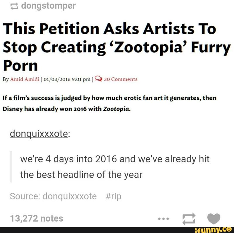 This Petition Asks Artists To
Stop Creating ‘Zootopia’ Furry
Porn
ByAnuJ mm: : m os 2016 9:01pm 1 OJ ELHJHHJMHHI:
If a film’s success is judged by how much erotic fan art it generates, then
Disney has already won 2016 with Zootopia.
donguixxxote:
we're 4 days into 2016 and we've already hit
the best headline of the year