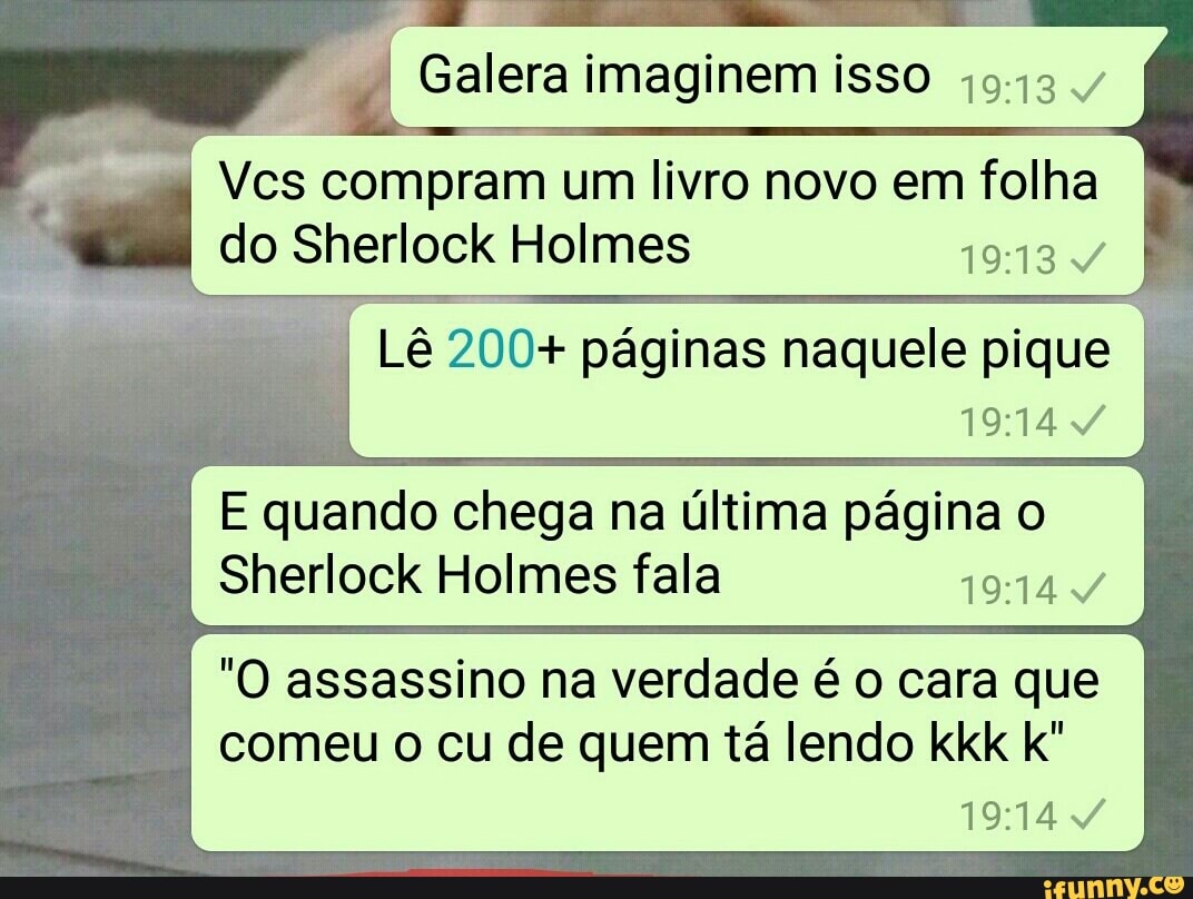 Lê 200+ páginas naquele pique
19:14 4
E quando chega na última página o
Sherlock Holmes fala
ETR DNA
"O assassino na verdade é o cara que
comeu o cu de quem tá lendo kkk k"