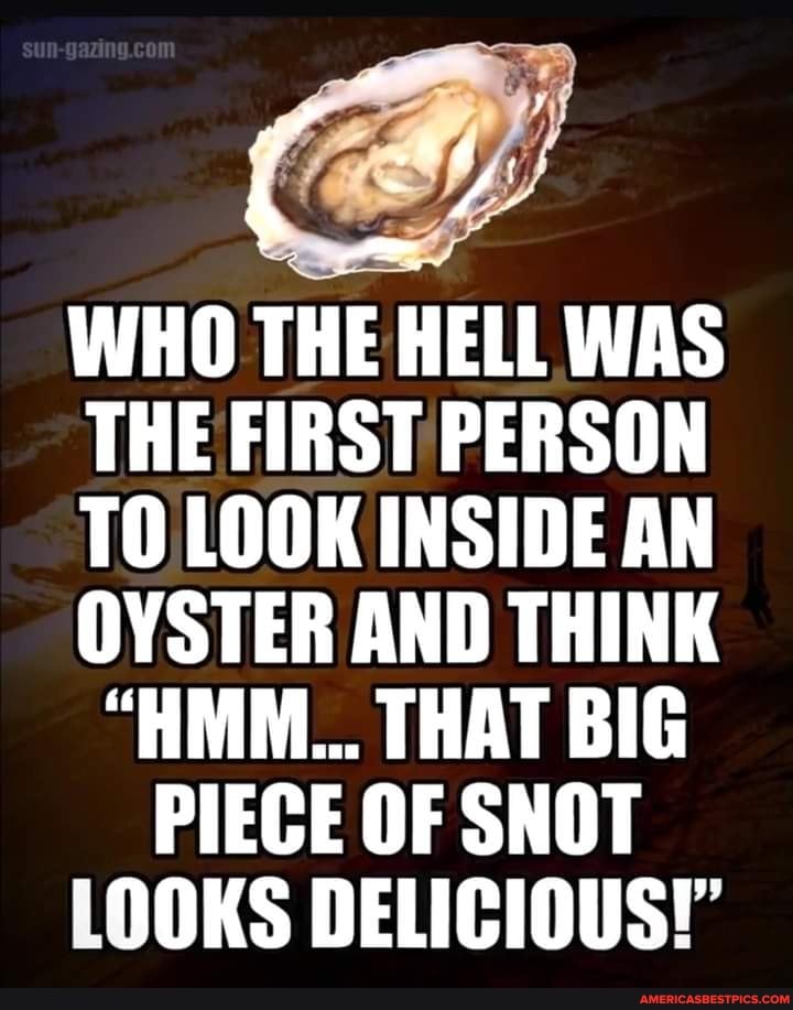 WHO THE HELL WAS THE FIRST PERSON TO LOOK INSIDE AN OYSTER AND THINK
"HMM... THAT BIG PIECE OF SNOT LOOKS DELICIOUS!'