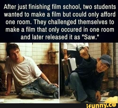 After just finishing film school, two students
wanted to make a film but could only afford
one room. They challenged themselves to
make a film that only occured in one room and later released it as "Saw."