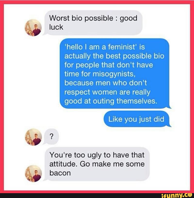Worst bio possible : good
luck
'hello I am a feminist' is
actually the best possible bio
for people that don't have
time for misogynists,
because men who don't
respect women are really
good at outing themselves.
%
attitude. Go make me some
bacon