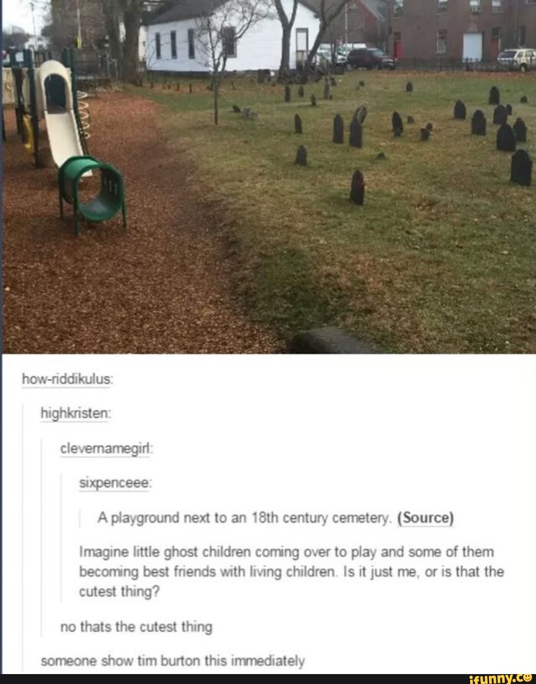 how-riddikulus
highkristen clevernamegin sixpenceee
A playground next to an 18th century cemetery. (Source)
Imagine little ghost children coming over to play and some of them becoming best friends with living children. Is it just me, or is that the cutest thing?
no thats the cutest thing
someone show tim burton this immediately