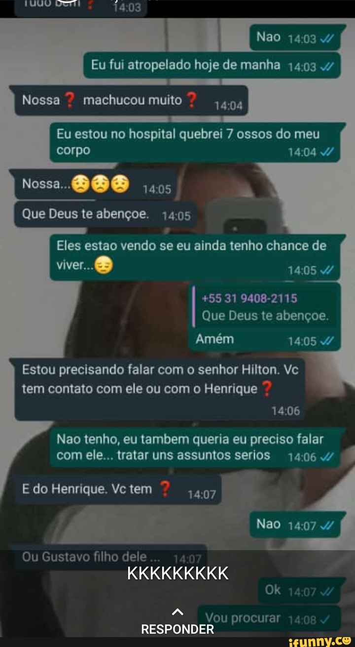 Nao
Eu fui atropelado hoje de manha 1403
Nossa machucou muito
Eu estou no hospital quebrei 7 ossos do meu corpo
Nossa.
Que Deus te abençoe. 1405
Eles estao vendo se eu ainda tenho chance de viver. 1405
+55 31 9408-2115
Que Deus te abençoe.
1405
406
Amém
Estou precisando falar com o senhor Hilton. Vc tem contato com ele ou com o Henrique
Nao tenho, eu tambem queria eu preciso falar com ele... tratar uns assuntos serios 14064
E do Henrique. Vc tem 407
Nao
Ou Gustavo filho dele
KKKKKKKKK Ok 14
Vou procurar 74
RESPONDER